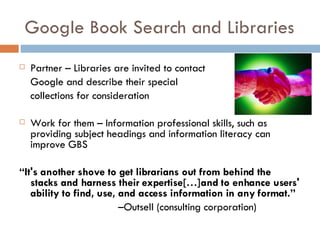 Google Book Search and Libraries Partner – Libraries are invited to contact  Google and describe their special  collections for consideration Work for them – Information professional skills, such as providing subject headings and information literacy can improve GBS “ It's another shove to get librarians out from behind the stacks and harness their expertise[…]and to enhance users' ability to find, use, and access information in any format.”     – Outsell (consulting corporation) 