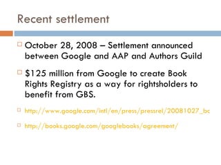 Recent settlement October 28, 2008 – Settlement announced between Google and AAP and Authors Guild $125 million from Google to create Book Rights Registry as a way for rightsholders to benefit from GBS. http://www.google.com/intl/en/press/pressrel/20081027_booksearchagreement.html http://books.google.com/googlebooks/agreement/ 