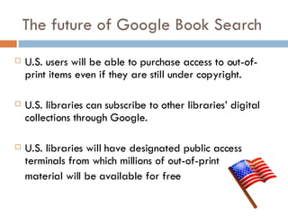The future of Google Book Search U.S. users will be able to purchase access to out-of-print items even if they are still under copyright. U.S. libraries can subscribe to other libraries’ digital collections through Google. U.S. libraries will have designated public access terminals from which millions of out-of-print material will be available for free 