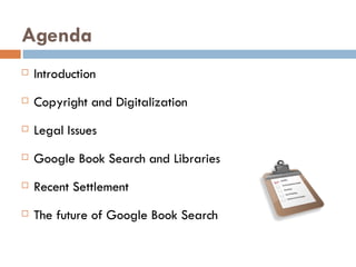 Agenda Introduction Copyright and Digitalization Legal Issues Google Book Search and Libraries Recent Settlement The future of Google Book Search 