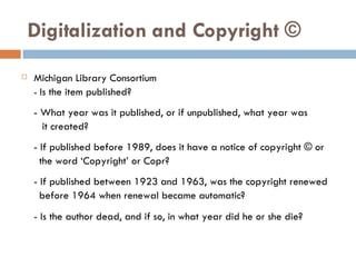 Digitalization and Copyright © Michigan Library Consortium -  Is the item published? - What year was it published, or if unpublished, what year was  it created? - If published before 1989, does it have a notice of copyright © or  the word ‘Copyright’ or Copr? - If published between 1923 and 1963, was the copyright renewed  before 1964 when renewal became automatic? - Is the author dead, and if so, in what year did he or she die? 