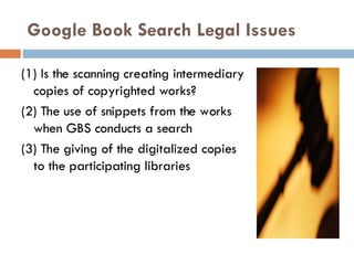 Google Book Search Legal Issues (1) Is the scanning creating intermediary copies of copyrighted works? (2) The use of snippets from the works when GBS conducts a search (3) The giving of the digitalized copies to the participating libraries 