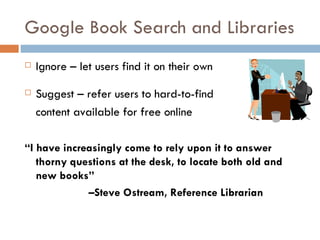 Google Book Search and Libraries Ignore – let users find it on their own Suggest – refer users to hard-to-find  content available for free online “ I have increasingly come to rely upon it to answer thorny questions at the desk, to locate both old and new books” – Steve Ostream, Reference Librarian 