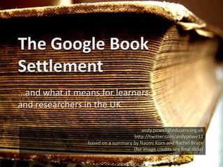 The Google Book Settlement ...and what it means for learners and researchers in the UK andy.powell@eduserv.org.uk http://twitter.com/andypowe11 29 September 2009 based on a summary by Naomi Korn and Rachel Bruce (for image credits see final slide) 