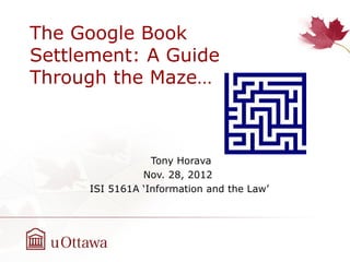 The Google Book
Settlement: A Guide
Through the Maze…



                 Tony Horava
               Nov. 28, 2012
     ISI 5161A ‘Information and the Law’
 