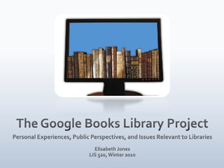 The Google Books Library Project Personal Experiences, Public Perspectives, and Issues Relevant to Libraries Elisabeth Jones  LIS 520, Winter 2010 