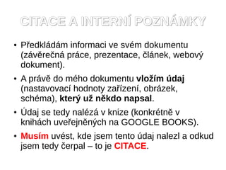 CITACE A INTERN? POZN?MKY
   P?edkldm informaci ve svm dokumentu
    (zvre?n prce, prezentace, ?lnek, webov?
    dokument).
   A prv do mho dokumentu vlo?m daj
    (nastavovac hodnoty za?zen, obrzek,
    schma), kter? u? nkdo napsal.
   ?daj se tedy nalz v knize (konkrtn v
    knihch uve?ejnn?ch na GOOGLE BOOKS).
   Musm uvst, kde jsem tento daj nalezl a odkud
    jsem tedy ?erpal C to je CITACE.
 