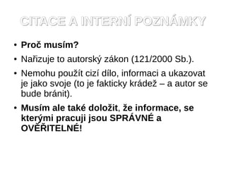 CITACE A INTERN? POZN?MKY
   Pro? musm?
   Na?izuje to autorsk? zkon (121/2000 Sb.).
   Nemohu pou?t ciz dlo, informaci a ukazovat
    je jako svoje (to je fakticky krde? C a autor se
    bude brnit).
   Musm ale tak dolo?it, ?e informace, se
    kter?mi pracuji jsou SPR?VN? a
    OV??ITELN?!
 