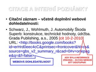 CITACE A INTERN? POZN?MKY
   Cita?n zznam C v?etn doplnn webov
    dohledatelnosti:
   Schwarz, J., Wohlmuth, J. Automobily ?koda
    Superb: konstrukce, technick hodnoty, dr?ba.
    Grada Publishing, a.s., 2005 [cit 10-2-2010]
    URL: <http://books.google.com/books?
    id=erHrd0eec4cC&printsec=frontcover&hl=cs&
    source=gbs_v2_summary_r&cad=0#v=onepag
    e&q=&f=false>                     KDY BYLA INFORMACE
                                      Z?SK?NA C ZA ?AS NEMUS?
      WEBOV? DOHLEDATELNOST               B?T DOSTUPN?!
 