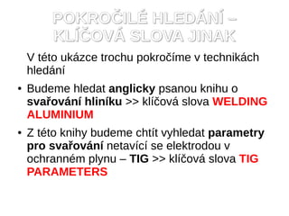 POKRO?IL? HLED?N? C
        KL??OV? SLOVA JINAK
    V tto ukzce trochu pokro?me v technikch
    hledn
   Budeme hledat anglicky psanou knihu o
    sva?ovn hlinku >> kl?ov slova WELDING
    ALUMINIUM
   Z tto knihy budeme chtt vyhledat parametry
    pro sva?ovn netavc se elektrodou v
    ochrannm plynu C TIG >> kl?ov slova TIG
    PARAMETERS
 