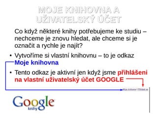 MOJE KNIHOVNA A
           U?IVATELSK? ??ET
    Co kdy? nkter knihy pot?ebujeme ke studiu C
    nechceme je znovu hledat, ale chceme si je
    ozna?it a rychle je najt?
   Vytvo?me si vlastn knihovnu C to je odkaz
    Moje knihovna
   Tento odkaz je aktivn jen kdy? jsme p?ihl?eni
    na vlastn u?ivatelsk? ?et GOOGLE
 