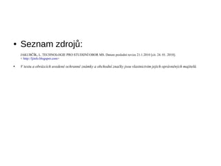    Seznam zdroj?:
    JAKUB??K, L. TECHNOLOGIE PRO STUDIJN? OBOR MS. Datum posledn revize 21.1.2010 [cit. 24. 01. 2010].
    < http://ljinfo.blogspot.com>

   V textu a obrzcch uveden ochrann znmky a obchodn zna?ky jsou vlastnictvm jejich oprvnn?ch majitel?.
 