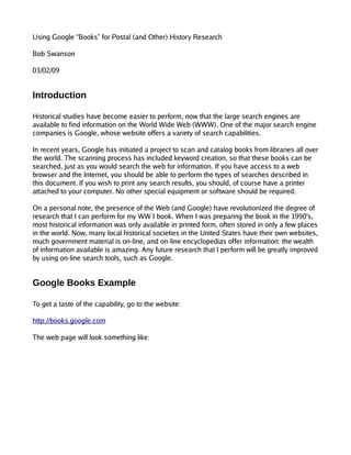 Using Google “Books” for Postal (and Other) History Research

Bob Swanson

03/02/09


Introduction

Historical studies have become easier to perform, now that the large search engines are
available to find information on the World Wide Web (WWW). One of the major search engine
companies is Google, whose website offers a variety of search capabilities.

In recent years, Google has initiated a project to scan and catalog books from libraries all over
the world. The scanning process has included keyword creation, so that these books can be
searched, just as you would search the web for information. If you have access to a web
browser and the Internet, you should be able to perform the types of searches described in
this document. If you wish to print any search results, you should, of course have a printer
attached to your computer. No other special equipment or software should be required.

On a personal note, the presence of the Web (and Google) have revolutionized the degree of
research that I can perform for my WW I book. When I was preparing the book in the 1990's,
most historical information was only available in printed form, often stored in only a few places
in the world. Now, many local historical societies in the United States have their own websites,
much government material is on-line, and on-line encyclopedias offer information: the wealth
of information available is amazing. Any future research that I perform will be greatly improved
by using on-line search tools, such as Google.


Google Books Example

To get a taste of the capability, go to the website:

http://books.google.com

The web page will look something like:
 