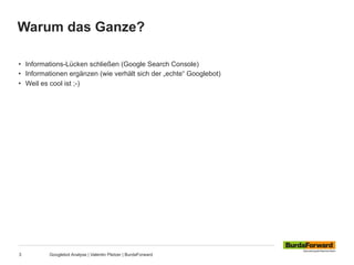Warum das Ganze?
3 Googlebot Analyse | Valentin Pletzer | BurdaForward
•  Informations-Lücken schließen (Google Search Console)
•  Informationen ergänzen (wie verhält sich der „echte“ Googlebot)
•  Weil es cool ist ;-)
 