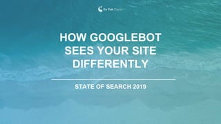 STATE OF SEARCH 2019
HOW GOOGLEBOT
SEES YOUR SITE
DIFFERENTLY
 