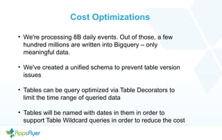Cost Optimizations
• We're processing 8B daily events. Out of those, a few
hundred millions are written into Bigquery – only
meaningful data.
• We've created a unified schema to prevent table version
issues
• Tables can be query optimized via Table Decorators to
limit the time range of queried data
• Tables will be named with dates in them in order to
support Table Wildcard queries in order to reduce the cost
 
