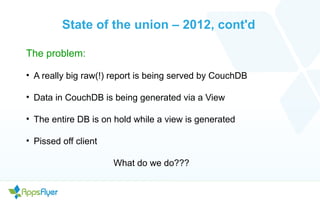 State of the union – 2012, cont'd
The problem:
• A really big raw(!) report is being served by CouchDB
• Data in CouchDB is being generated via a View
• The entire DB is on hold while a view is generated
• Pissed off client
What do we do???
 