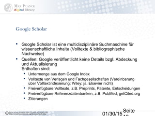 01/30/15
Seite
Google Scholar
 Google Scholar ist eine multidisziplinäre Suchmaschine für
wissenschaftliche Inhalte (Volltexte & bibliographische
Nachweise)
 Quellen: Google veröffentlicht keine Details bzgl. Abdeckung
und Aktualisierung
Enthalten sind:
 Untermenge aus dem Google Index
 Volltexte von Verlagen und Fachgesellschaften (Vereinbarung
über Volltextindexierung: Wiley: ja, Elsevier nicht)
 Freiverfügbare Volltexte, z.B. Preprints, Patente, Entscheidungen
 Freiverfügbare Referenzdatenbanken, z.B. PubMed, getCited.org
 Zitierungen
 