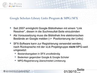 01/30/15
Seite
Google Scholars Library Links Program & MPG/SFX
 Seit 2007 ermöglicht Google Bibliotheken mit einem “Link
Resolver”, diesen in die Suchresultat-Seite einzubinden
 Als Voraussetzung muss die Bibliothek ihre elektronischen
Bestände an Google melden (-> Positionierung der Links)
 SFX-Software kann zur Registrierung verwendet werden,
nach Rücksprache mit der vLib Projektgruppe nicht MPG-weit
umgesetzt:
 Bestandsangaben in SFX unvollständig
 Bedenken gegenüber Google & Google Scholar
 MPG-Registrierung überschreitet Limitierung
 