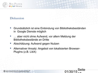 01/30/15
Seite
Diskussion
 Grundsätzlich ist eine Einbindung von Bibliotheksbeständen
in Google Dienste möglich
 … aber nicht ohne Aufwand, vor allem Meldung der
Bibliotheksbestände an Dritte
 Abschätzung: Aufwand gegen Nutzen
 Alternativer Ansatz: Angebot von lokalisierten Browser-
PlugIns (z.B. LibX)
 