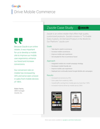 Drive Mobile Commerce
Zazzle Case Study
Zazzle is an online retailer that offers high quality
customized products. Zazzle’s mission is “To Enable
Every Custom, On-Demand Product in the World On
Our Platform.” zazzle.com
More case studies available at: google.co.uk/think/multiscreen/
Because Zazzle is an online
retailer, it was important
for us to develop a mobile
site to improve our mobile
user experience, enhance
our brand and increase
conversions.
Our conversion rate on
mobile has increased by
35% and we’ve seen a boost
in sales from mobile devices
of 186%
Robin Harris,
SEM manager
Zazzle, Inc.
Goals
•	 Take lead in retail m-commerce
•	 Increase mobile conversions
•	 Improve mobile user experience
•	 Get situated for the m-commerce future
Approach
•	 Integrated mobile into overall campaign strategy
•	 Developed mobile-friendly site
•	 Improve mobile user experience
•	 Deployed and continually tested Google Mobile ads campaigns
Results
•	 Increased conversions by 35%
•	 Grew sales from mobile by 186%
•	 Overall traffic coming from mobile grew by more than 100%
•	 Increased revenue driven by mobile ads by 296%
 