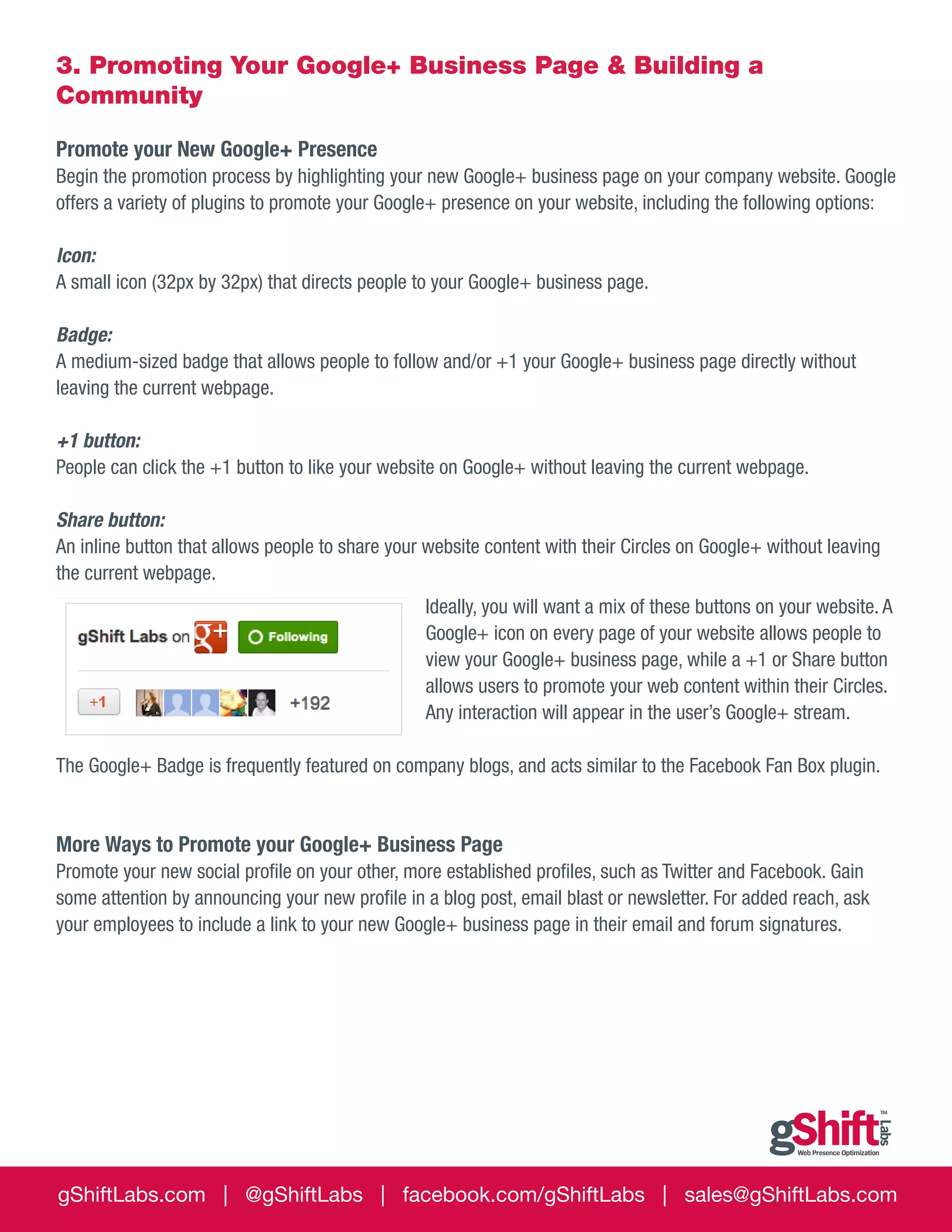 3. Promoting Your Google+ Business Page & Building a
Community
Promote your New Google+ Presence
Begin the promotion process by highlighting your new Google+ business page on your company website. Google
offers a variety of plugins to promote your Google+ presence on your website, including the following options:
Icon:
A small icon (32px by 32px) that directs people to your Google+ business page.
Badge:
A medium-sized badge that allows people to follow and/or +1 your Google+ business page directly without
leaving the current webpage.
+1 button:
People can click the +1 button to like your website on Google+ without leaving the current webpage.
Share button:
An inline button that allows people to share your website content with their Circles on Google+ without leaving
the current webpage.
Ideally, you will want a mix of these buttons on your website. A
Google+ icon on every page of your website allows people to
view your Google+ business page, while a +1 or Share button
allows users to promote your web content within their Circles.
Any interaction will appear in the user’s Google+ stream.
The Google+ Badge is frequently featured on company blogs, and acts similar to the Facebook Fan Box plugin.

More Ways to Promote your Google+ Business Page
Promote your new social profile on your other, more established profiles, such as Twitter and Facebook. Gain
some attention by announcing your new profile in a blog post, email blast or newsletter. For added reach, ask
your employees to include a link to your new Google+ business page in their email and forum signatures.

gShiftLabs.com | @gShiftLabs | facebook.com/gShiftLabs | sales@gShiftLabs.com

 