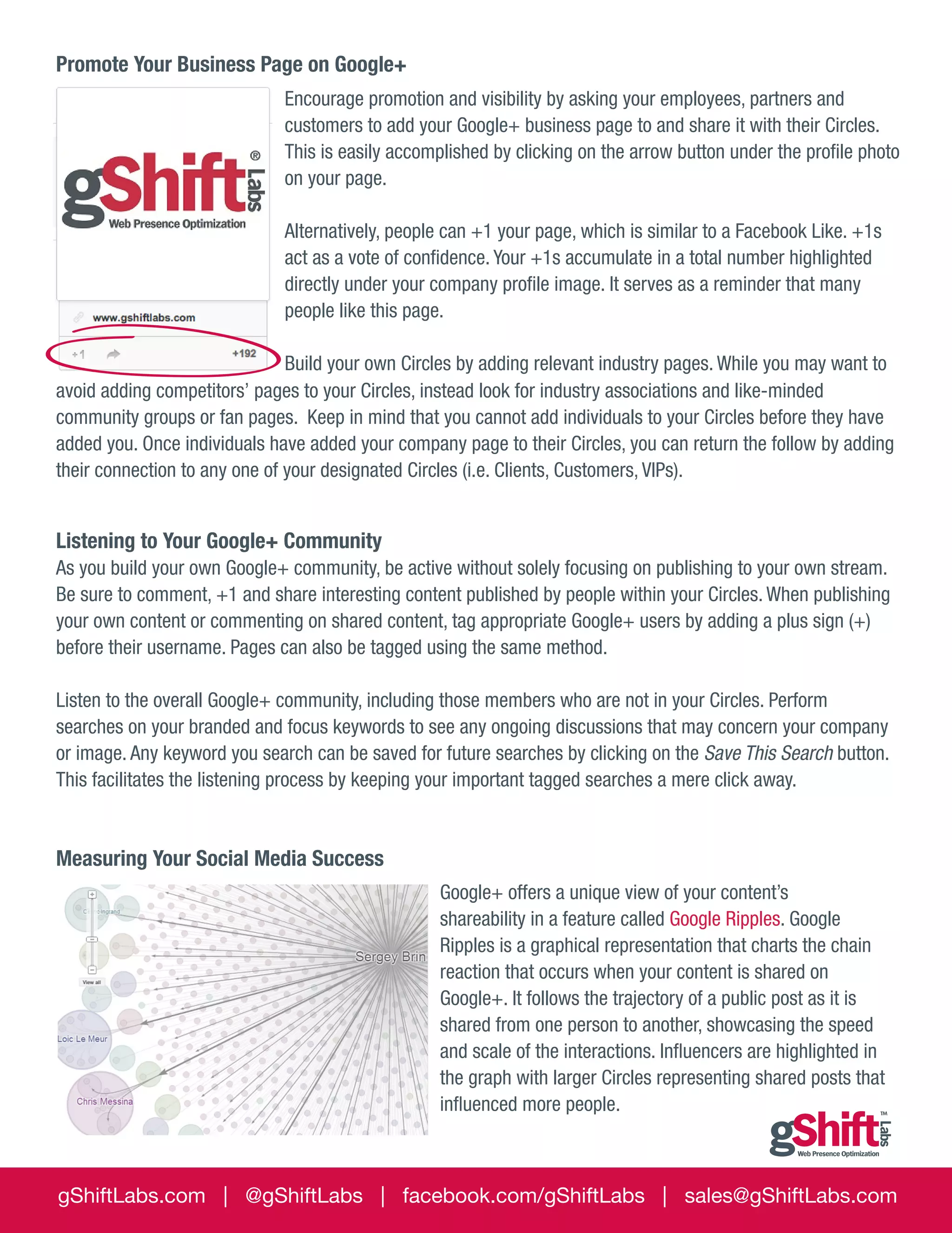Promote Your Business Page on Google+
Encourage promotion and visibility by asking your employees, partners and
customers to add your Google+ business page to and share it with their Circles.
This is easily accomplished by clicking on the arrow button under the profile photo
on your page.
Alternatively, people can +1 your page, which is similar to a Facebook Like. +1s
act as a vote of confidence. Your +1s accumulate in a total number highlighted
directly under your company profile image. It serves as a reminder that many
people like this page.
Build your own Circles by adding relevant industry pages. While you may want to
avoid adding competitors’ pages to your Circles, instead look for industry associations and like-minded
community groups or fan pages. Keep in mind that you cannot add individuals to your Circles before they have
added you. Once individuals have added your company page to their Circles, you can return the follow by adding
their connection to any one of your designated Circles (i.e. Clients, Customers, VIPs).

Listening to Your Google+ Community
As you build your own Google+ community, be active without solely focusing on publishing to your own stream.
Be sure to comment, +1 and share interesting content published by people within your Circles. When publishing
your own content or commenting on shared content, tag appropriate Google+ users by adding a plus sign (+)
before their username. Pages can also be tagged using the same method.
Listen to the overall Google+ community, including those members who are not in your Circles. Perform
searches on your branded and focus keywords to see any ongoing discussions that may concern your company
or image. Any keyword you search can be saved for future searches by clicking on the Save This Search button.
This facilitates the listening process by keeping your important tagged searches a mere click away.

Measuring Your Social Media Success
Google+ offers a unique view of your content’s
shareability in a feature called Google Ripples. Google
Ripples is a graphical representation that charts the chain
reaction that occurs when your content is shared on
Google+. It follows the trajectory of a public post as it is
shared from one person to another, showcasing the speed
and scale of the interactions. Influencers are highlighted in
the graph with larger Circles representing shared posts that
influenced more people.

gShiftLabs.com | @gShiftLabs | facebook.com/gShiftLabs | sales@gShiftLabs.com

 