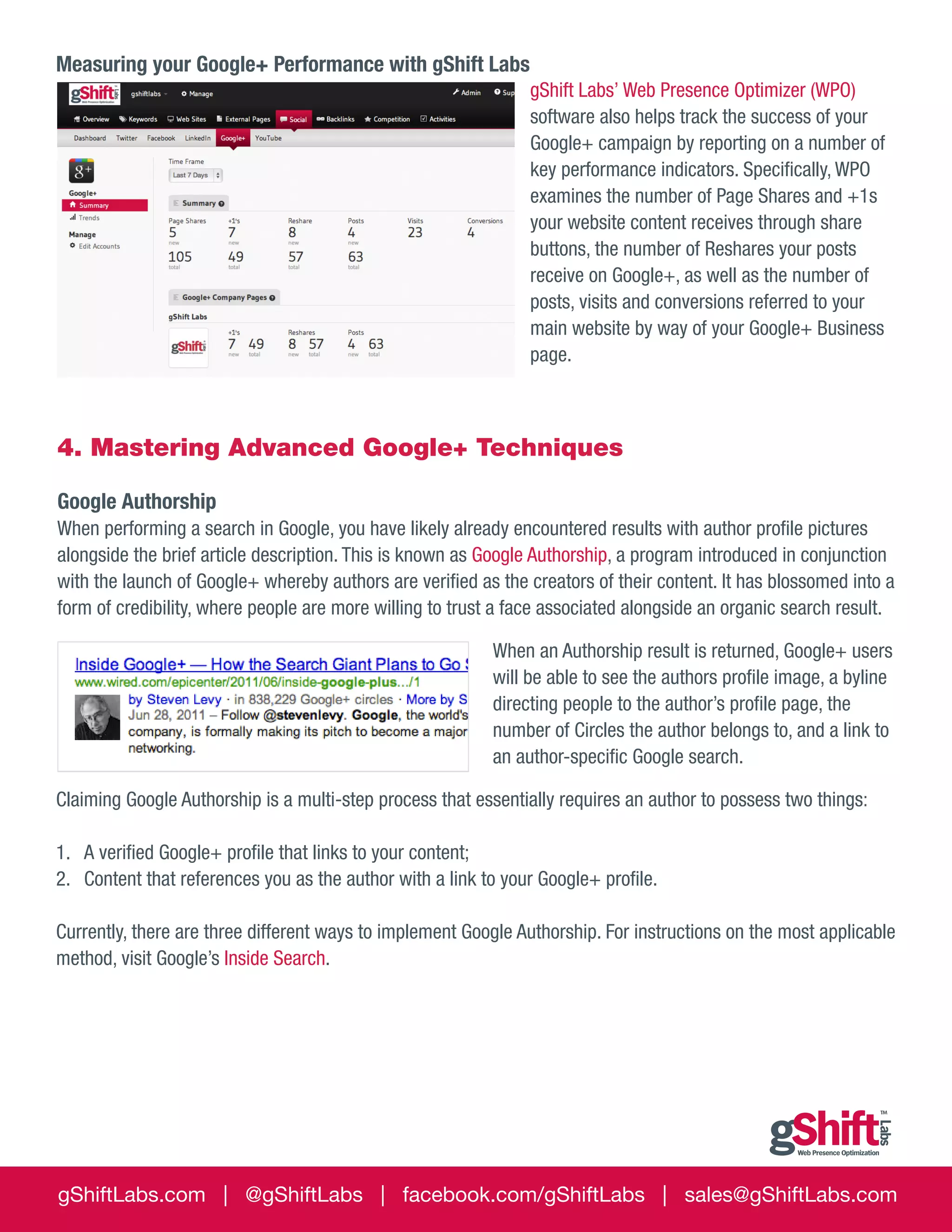 Measuring your Google+ Performance with gShift Labs
gShift Labs’ Web Presence Optimizer (WPO)
software also helps track the success of your
Google+ campaign by reporting on a number of
key performance indicators. Specifically, WPO
examines the number of Page Shares and +1s
your website content receives through share
buttons, the number of Reshares your posts
receive on Google+, as well as the number of
posts, visits and conversions referred to your
main website by way of your Google+ Business
page.

4. Mastering Advanced Google+ Techniques
Google Authorship
When performing a search in Google, you have likely already encountered results with author profile pictures
alongside the brief article description. This is known as Google Authorship, a program introduced in conjunction
with the launch of Google+ whereby authors are verified as the creators of their content. It has blossomed into a
form of credibility, where people are more willing to trust a face associated alongside an organic search result.
When an Authorship result is returned, Google+ users
will be able to see the authors profile image, a byline
directing people to the author’s profile page, the
number of Circles the author belongs to, and a link to
an author-specific Google search.
Claiming Google Authorship is a multi-step process that essentially requires an author to possess two things:
1.	 A verified Google+ profile that links to your content;
2.	 Content that references you as the author with a link to your Google+ profile.
Currently, there are three different ways to implement Google Authorship. For instructions on the most applicable
method, visit Google’s Inside Search.

gShiftLabs.com | @gShiftLabs | facebook.com/gShiftLabs | sales@gShiftLabs.com

 