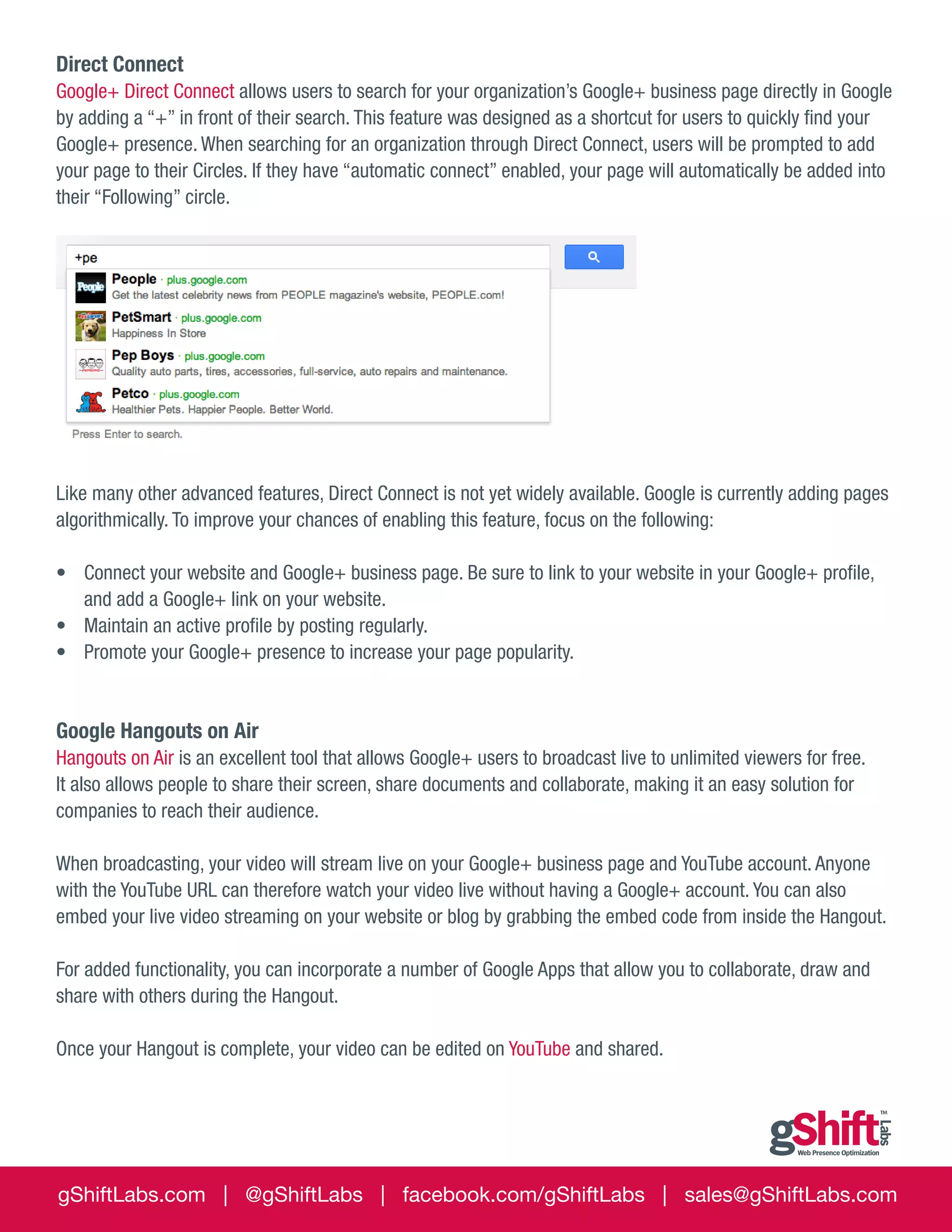 Direct Connect
Google+ Direct Connect allows users to search for your organization’s Google+ business page directly in Google
by adding a “+” in front of their search. This feature was designed as a shortcut for users to quickly find your
Google+ presence. When searching for an organization through Direct Connect, users will be prompted to add
your page to their Circles. If they have “automatic connect” enabled, your page will automatically be added into
their “Following” circle.

Like many other advanced features, Direct Connect is not yet widely available. Google is currently adding pages
algorithmically. To improve your chances of enabling this feature, focus on the following:
•	 Connect your website and Google+ business page. Be sure to link to your website in your Google+ profile,
and add a Google+ link on your website.
•	 Maintain an active profile by posting regularly.
•	 Promote your Google+ presence to increase your page popularity.

Google Hangouts on Air
Hangouts on Air is an excellent tool that allows Google+ users to broadcast live to unlimited viewers for free.
It also allows people to share their screen, share documents and collaborate, making it an easy solution for
companies to reach their audience.
When broadcasting, your video will stream live on your Google+ business page and YouTube account. Anyone
with the YouTube URL can therefore watch your video live without having a Google+ account. You can also
embed your live video streaming on your website or blog by grabbing the embed code from inside the Hangout.
For added functionality, you can incorporate a number of Google Apps that allow you to collaborate, draw and
share with others during the Hangout.
Once your Hangout is complete, your video can be edited on YouTube and shared.

gShiftLabs.com | @gShiftLabs | facebook.com/gShiftLabs | sales@gShiftLabs.com

 
