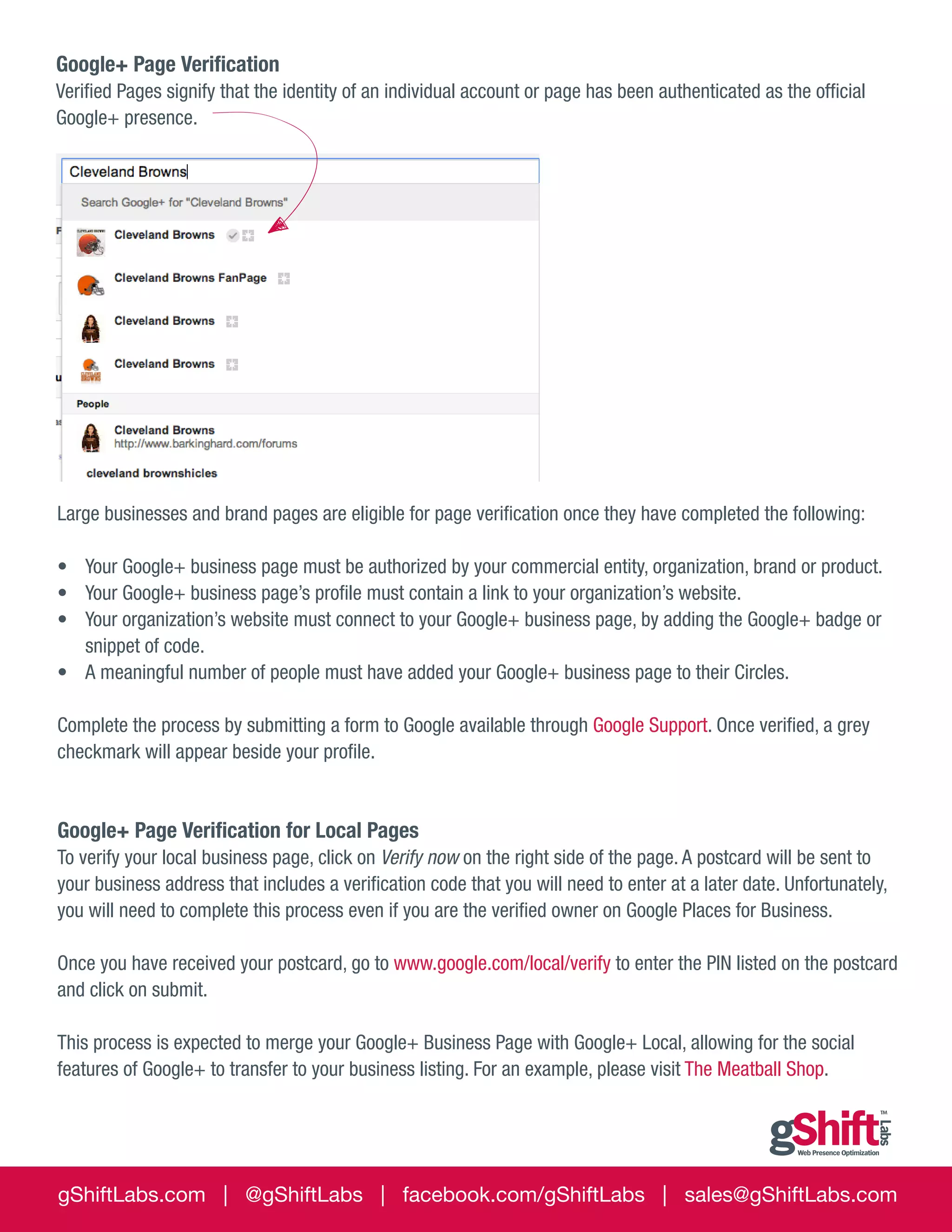 Google+ Page Verification
Verified Pages signify that the identity of an individual account or page has been authenticated as the official
Google+ presence.

Large businesses and brand pages are eligible for page verification once they have completed the following:
•	 Your Google+ business page must be authorized by your commercial entity, organization, brand or product.
•	 Your Google+ business page’s profile must contain a link to your organization’s website.
•	 Your organization’s website must connect to your Google+ business page, by adding the Google+ badge or
snippet of code.
•	 A meaningful number of people must have added your Google+ business page to their Circles.
Complete the process by submitting a form to Google available through Google Support. Once verified, a grey
checkmark will appear beside your profile.

Google+ Page Verification for Local Pages
To verify your local business page, click on Verify now on the right side of the page. A postcard will be sent to
your business address that includes a verification code that you will need to enter at a later date. Unfortunately,
you will need to complete this process even if you are the verified owner on Google Places for Business.
Once you have received your postcard, go to www.google.com/local/verify to enter the PIN listed on the postcard
and click on submit.
This process is expected to merge your Google+ Business Page with Google+ Local, allowing for the social
features of Google+ to transfer to your business listing. For an example, please visit The Meatball Shop.

gShiftLabs.com | @gShiftLabs | facebook.com/gShiftLabs | sales@gShiftLabs.com

 