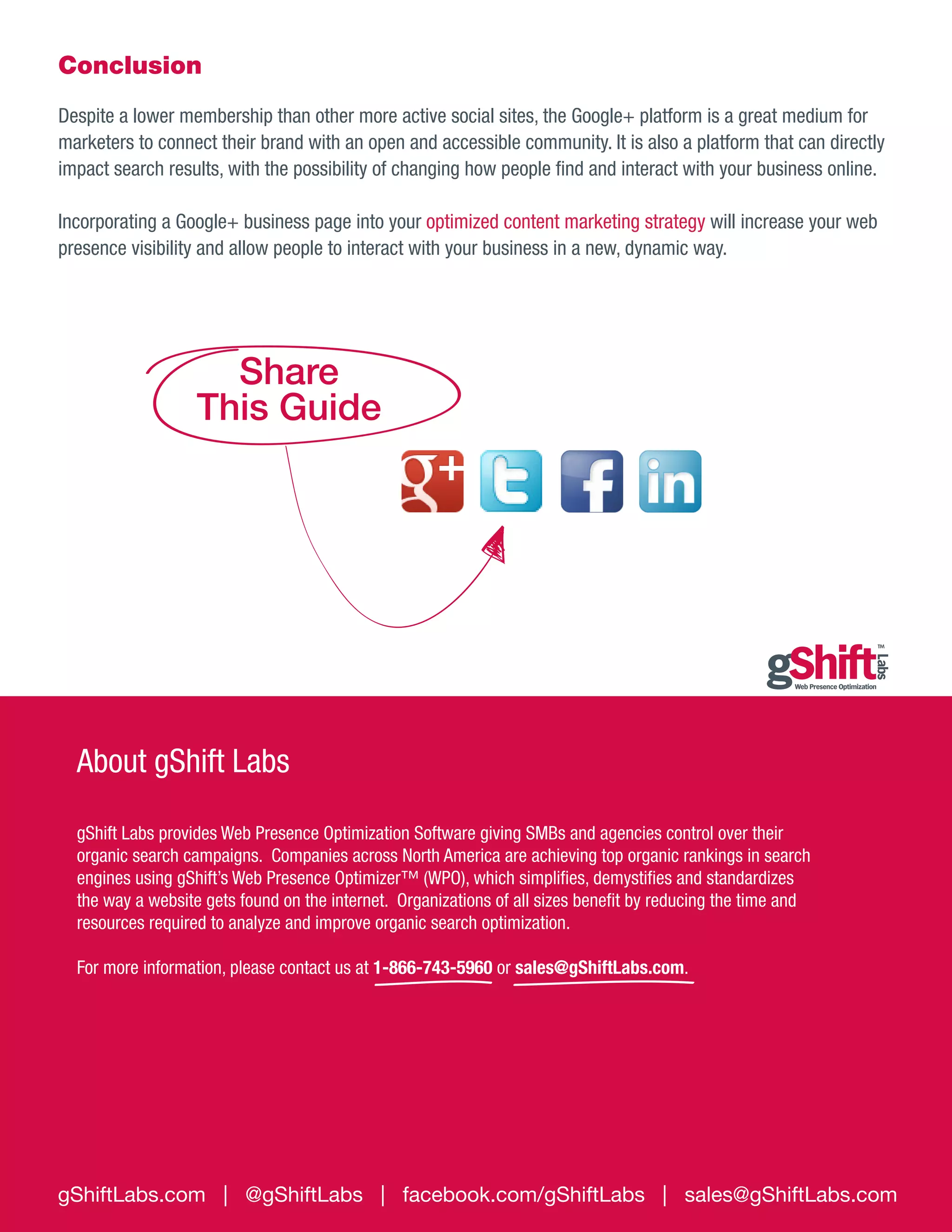 Conclusion
Despite a lower membership than other more active social sites, the Google+ platform is a great medium for
marketers to connect their brand with an open and accessible community. It is also a platform that can directly
impact search results, with the possibility of changing how people find and interact with your business online.
Incorporating a Google+ business page into your optimized content marketing strategy will increase your web
presence visibility and allow people to interact with your business in a new, dynamic way.

Share
This Guide

About gShift Labs
gShift Labs provides Web Presence Optimization Software giving SMBs and agencies control over their
organic search campaigns. Companies across North America are achieving top organic rankings in search
engines using gShift’s Web Presence Optimizer™ (WPO), which simplifies, demystifies and standardizes
the way a website gets found on the internet. Organizations of all sizes benefit by reducing the time and
resources required to analyze and improve organic search optimization.
For more information, please contact us at 1-866-743-5960 or sales@gShiftLabs.com.

gShiftLabs.com | @gShiftLabs | facebook.com/gShiftLabs | sales@gShiftLabs.com

 