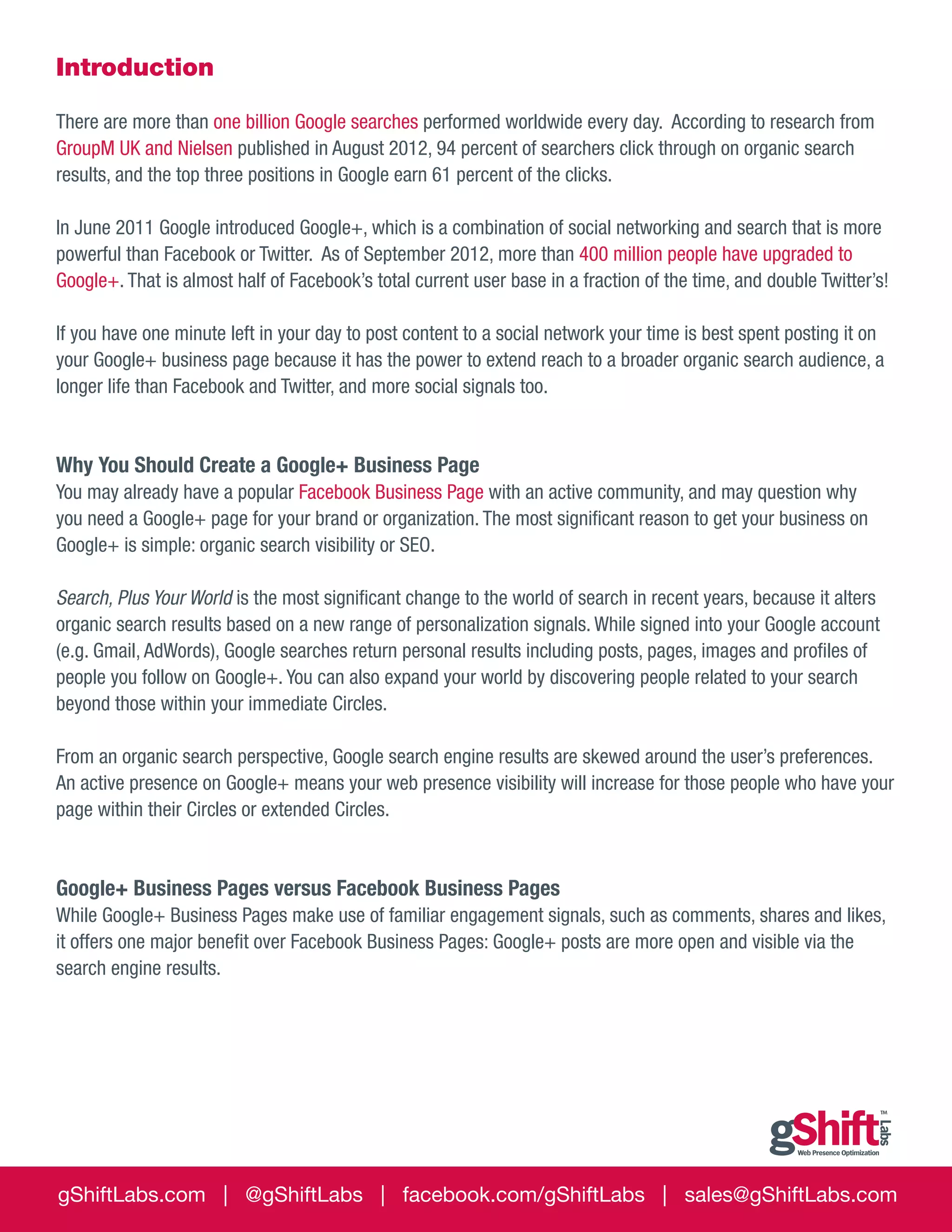 Introduction
There are more than one billion Google searches performed worldwide every day. According to research from
GroupM UK and Nielsen published in August 2012, 94 percent of searchers click through on organic search
results, and the top three positions in Google earn 61 percent of the clicks.
In June 2011 Google introduced Google+, which is a combination of social networking and search that is more
powerful than Facebook or Twitter. As of September 2012, more than 400 million people have upgraded to
Google+. That is almost half of Facebook’s total current user base in a fraction of the time, and double Twitter’s!
If you have one minute left in your day to post content to a social network your time is best spent posting it on
your Google+ business page because it has the power to extend reach to a broader organic search audience, a
longer life than Facebook and Twitter, and more social signals too.

Why You Should Create a Google+ Business Page
You may already have a popular Facebook Business Page with an active community, and may question why
you need a Google+ page for your brand or organization. The most significant reason to get your business on
Google+ is simple: organic search visibility or SEO.
Search, Plus Your World is the most significant change to the world of search in recent years, because it alters
organic search results based on a new range of personalization signals. While signed into your Google account
(e.g. Gmail, AdWords), Google searches return personal results including posts, pages, images and profiles of
people you follow on Google+. You can also expand your world by discovering people related to your search
beyond those within your immediate Circles.
From an organic search perspective, Google search engine results are skewed around the user’s preferences.
An active presence on Google+ means your web presence visibility will increase for those people who have your
page within their Circles or extended Circles.

Google+ Business Pages versus Facebook Business Pages
While Google+ Business Pages make use of familiar engagement signals, such as comments, shares and likes,
it offers one major benefit over Facebook Business Pages: Google+ posts are more open and visible via the
search engine results.

gShiftLabs.com | @gShiftLabs | facebook.com/gShiftLabs | sales@gShiftLabs.com

 