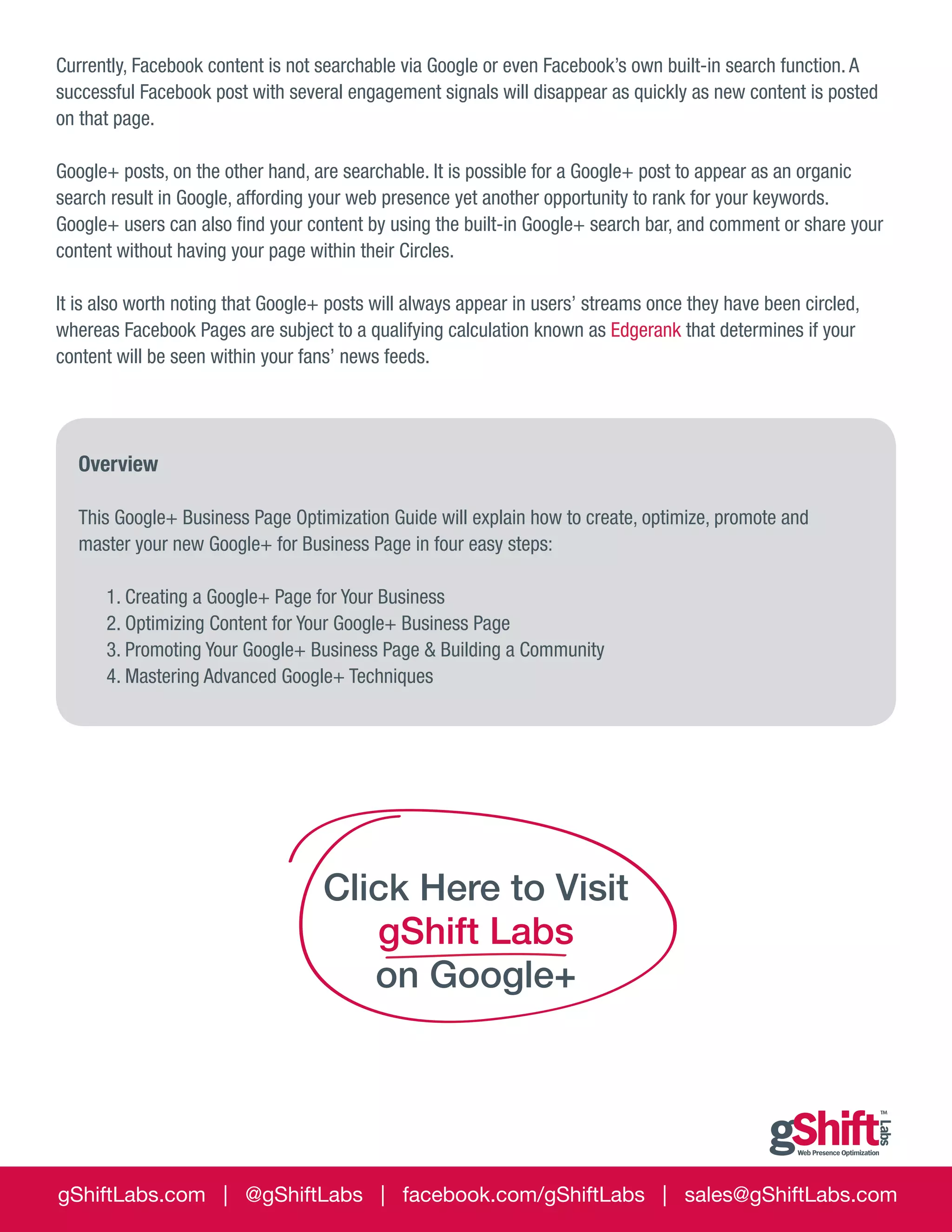 Currently, Facebook content is not searchable via Google or even Facebook’s own built-in search function. A
successful Facebook post with several engagement signals will disappear as quickly as new content is posted
on that page.
Google+ posts, on the other hand, are searchable. It is possible for a Google+ post to appear as an organic
search result in Google, affording your web presence yet another opportunity to rank for your keywords.
Google+ users can also find your content by using the built-in Google+ search bar, and comment or share your
content without having your page within their Circles.
It is also worth noting that Google+ posts will always appear in users’ streams once they have been circled,
whereas Facebook Pages are subject to a qualifying calculation known as Edgerank that determines if your
content will be seen within your fans’ news feeds.

Overview
This Google+ Business Page Optimization Guide will explain how to create, optimize, promote and
master your new Google+ for Business Page in four easy steps:

	
	

1. Creating a Google+ Page for Your Business
2. Optimizing Content for Your Google+ Business Page
3. Promoting Your Google+ Business Page & Building a Community
4. Mastering Advanced Google+ Techniques

Click Here to Visit
gShift Labs
on Google+

gShiftLabs.com | @gShiftLabs | facebook.com/gShiftLabs | sales@gShiftLabs.com

 