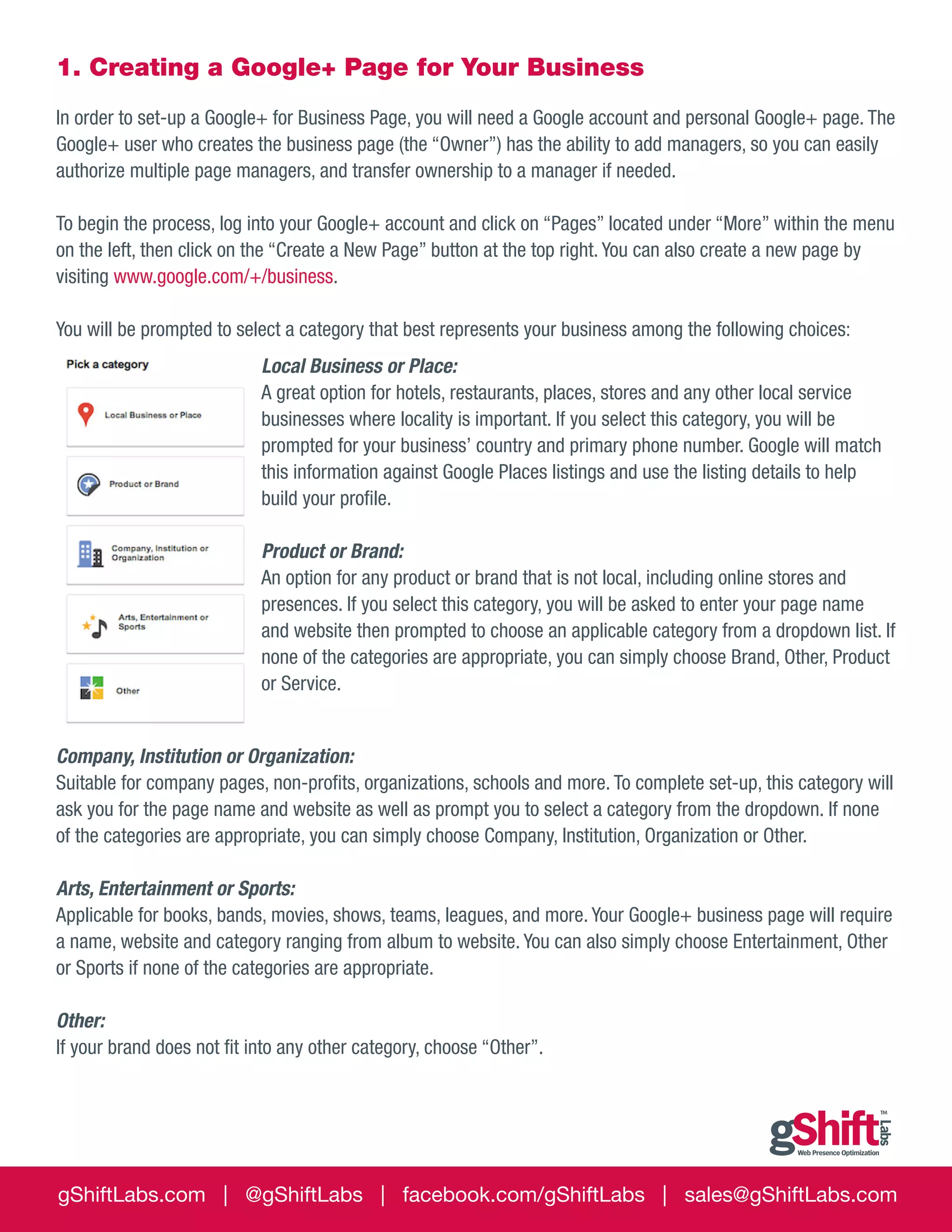 1. Creating a Google+ Page for Your Business
In order to set-up a Google+ for Business Page, you will need a Google account and personal Google+ page. The
Google+ user who creates the business page (the “Owner”) has the ability to add managers, so you can easily
authorize multiple page managers, and transfer ownership to a manager if needed.
To begin the process, log into your Google+ account and click on “Pages” located under “More” within the menu
on the left, then click on the “Create a New Page” button at the top right. You can also create a new page by
visiting www.google.com/+/business.
You will be prompted to select a category that best represents your business among the following choices:
Local Business or Place:
A great option for hotels, restaurants, places, stores and any other local service
businesses where locality is important. If you select this category, you will be
prompted for your business’ country and primary phone number. Google will match
this information against Google Places listings and use the listing details to help
build your profile.
Product or Brand:
An option for any product or brand that is not local, including online stores and
presences. If you select this category, you will be asked to enter your page name
and website then prompted to choose an applicable category from a dropdown list. If
none of the categories are appropriate, you can simply choose Brand, Other, Product
or Service.
Company, Institution or Organization:
Suitable for company pages, non-profits, organizations, schools and more. To complete set-up, this category will
ask you for the page name and website as well as prompt you to select a category from the dropdown. If none
of the categories are appropriate, you can simply choose Company, Institution, Organization or Other.
Arts, Entertainment or Sports: 	
Applicable for books, bands, movies, shows, teams, leagues, and more. Your Google+ business page will require
a name, website and category ranging from album to website. You can also simply choose Entertainment, Other
or Sports if none of the categories are appropriate.
Other:
If your brand does not fit into any other category, choose “Other”.

gShiftLabs.com | @gShiftLabs | facebook.com/gShiftLabs | sales@gShiftLabs.com

 