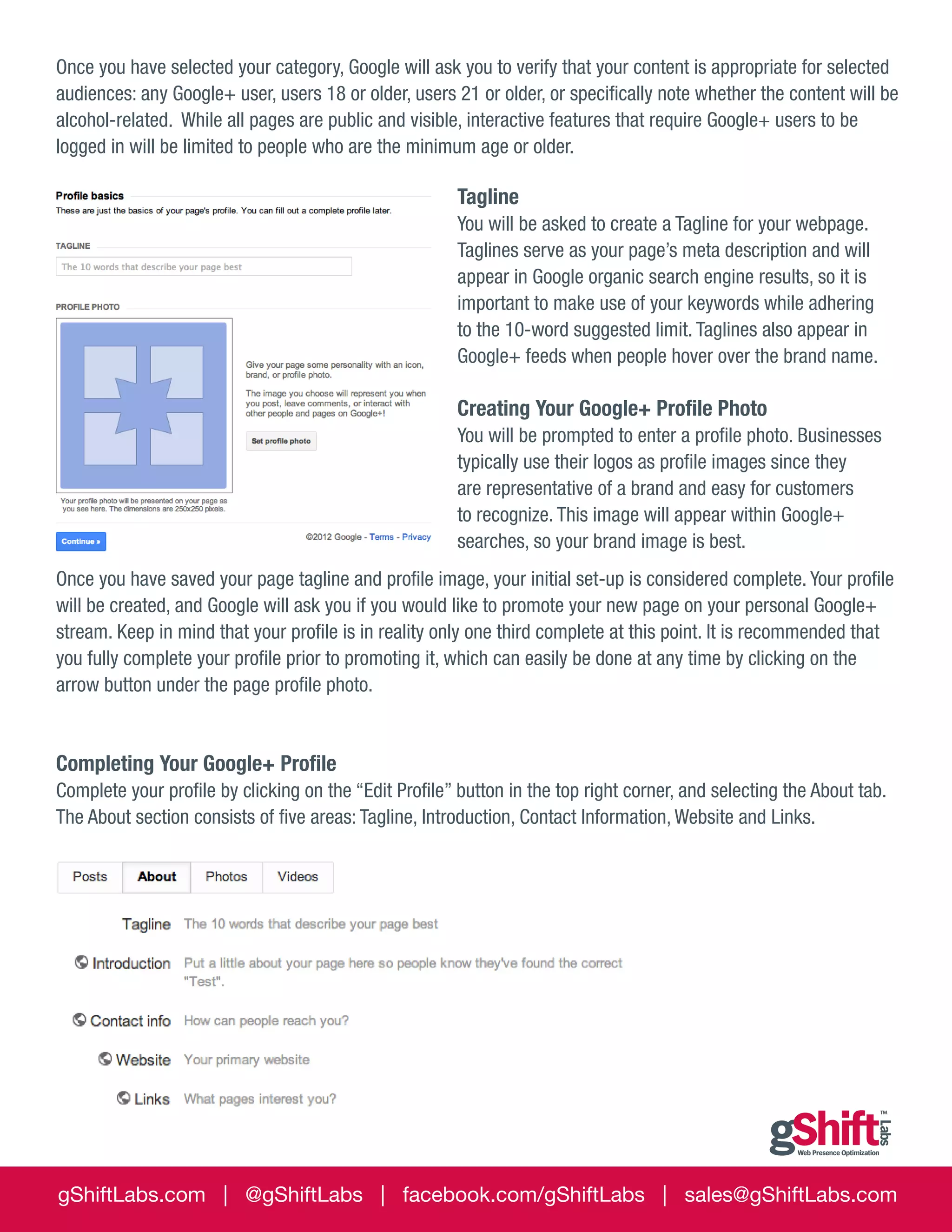Once you have selected your category, Google will ask you to verify that your content is appropriate for selected
audiences: any Google+ user, users 18 or older, users 21 or older, or specifically note whether the content will be
alcohol-related. While all pages are public and visible, interactive features that require Google+ users to be
logged in will be limited to people who are the minimum age or older.

Tagline
You will be asked to create a Tagline for your webpage.
Taglines serve as your page’s meta description and will
appear in Google organic search engine results, so it is
important to make use of your keywords while adhering
to the 10-word suggested limit. Taglines also appear in
Google+ feeds when people hover over the brand name.

Creating Your Google+ Profile Photo
You will be prompted to enter a profile photo. Businesses
typically use their logos as profile images since they
are representative of a brand and easy for customers
to recognize. This image will appear within Google+
searches, so your brand image is best.
Once you have saved your page tagline and profile image, your initial set-up is considered complete. Your profile
will be created, and Google will ask you if you would like to promote your new page on your personal Google+
stream. Keep in mind that your profile is in reality only one third complete at this point. It is recommended that
you fully complete your profile prior to promoting it, which can easily be done at any time by clicking on the
arrow button under the page profile photo.

Completing Your Google+ Profile
Complete your profile by clicking on the “Edit Profile” button in the top right corner, and selecting the About tab.
The About section consists of five areas: Tagline, Introduction, Contact Information, Website and Links.

gShiftLabs.com | @gShiftLabs | facebook.com/gShiftLabs | sales@gShiftLabs.com

 