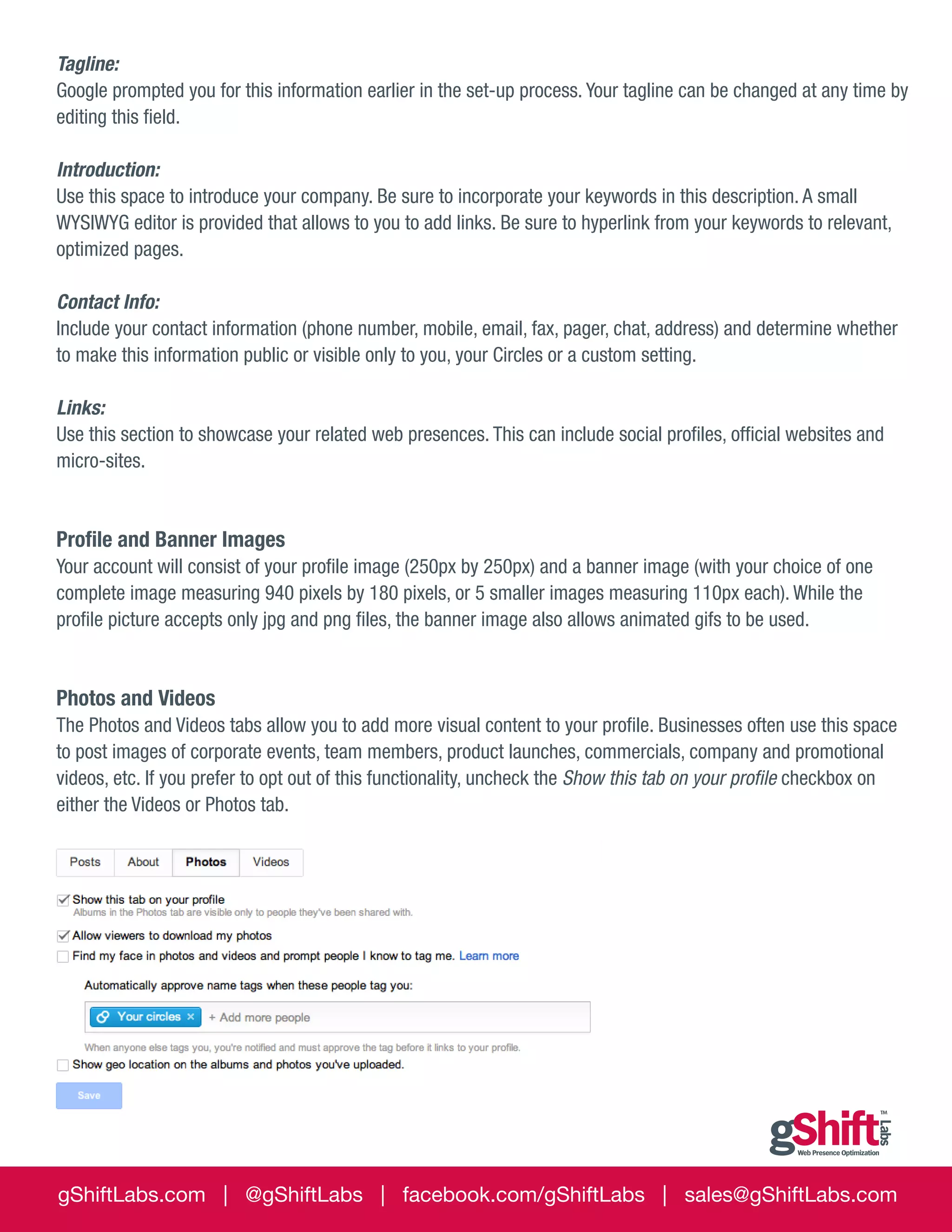 Tagline:
Google prompted you for this information earlier in the set-up process. Your tagline can be changed at any time by
editing this field.
Introduction:
Use this space to introduce your company. Be sure to incorporate your keywords in this description. A small
WYSIWYG editor is provided that allows to you to add links. Be sure to hyperlink from your keywords to relevant,
optimized pages.
Contact Info:
Include your contact information (phone number, mobile, email, fax, pager, chat, address) and determine whether
to make this information public or visible only to you, your Circles or a custom setting.
Links:
Use this section to showcase your related web presences. This can include social profiles, official websites and
micro-sites.

Profile and Banner Images
Your account will consist of your profile image (250px by 250px) and a banner image (with your choice of one
complete image measuring 940 pixels by 180 pixels, or 5 smaller images measuring 110px each). While the
profile picture accepts only jpg and png files, the banner image also allows animated gifs to be used.

Photos and Videos
The Photos and Videos tabs allow you to add more visual content to your profile. Businesses often use this space
to post images of corporate events, team members, product launches, commercials, company and promotional
videos, etc. If you prefer to opt out of this functionality, uncheck the Show this tab on your profile checkbox on
either the Videos or Photos tab.

gShiftLabs.com | @gShiftLabs | facebook.com/gShiftLabs | sales@gShiftLabs.com

 