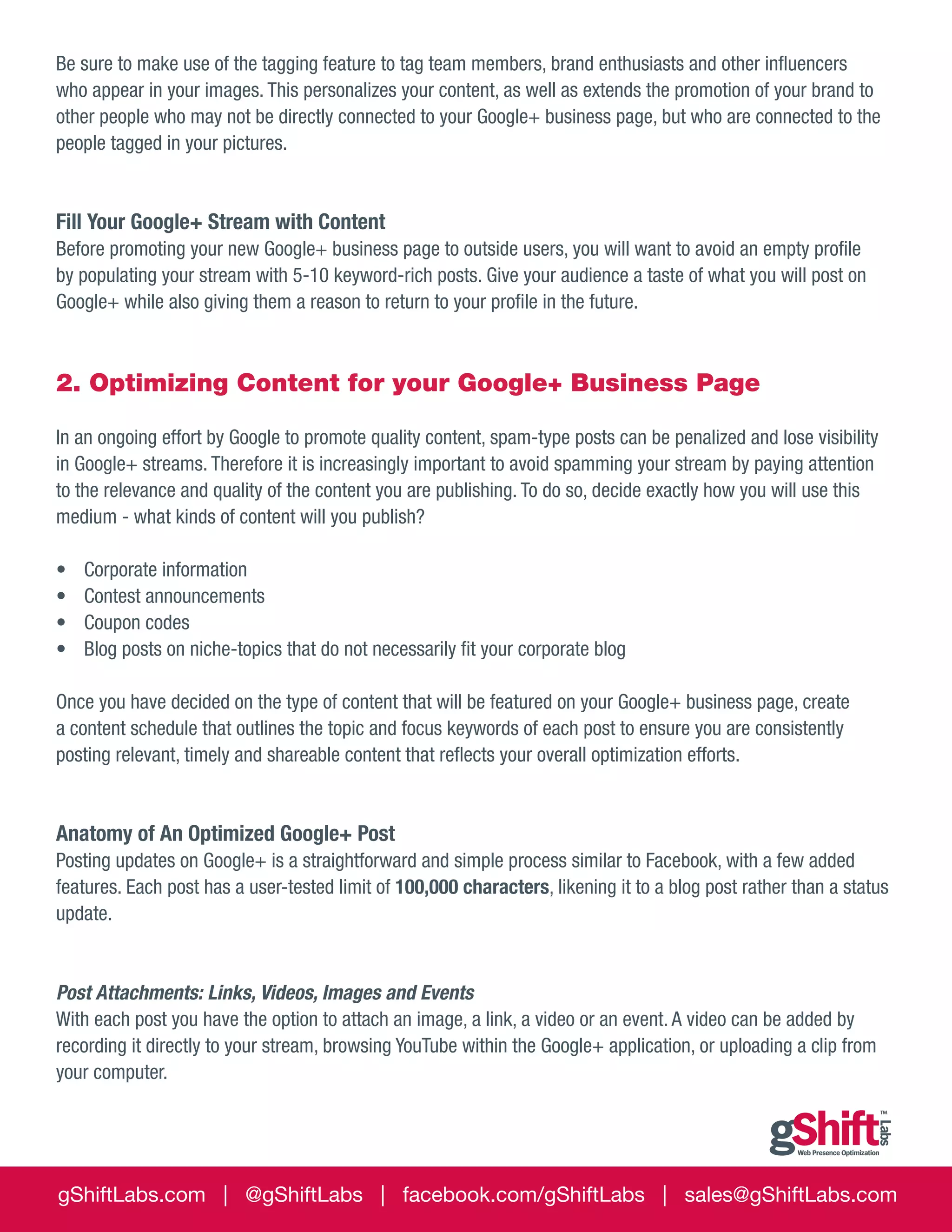 Be sure to make use of the tagging feature to tag team members, brand enthusiasts and other influencers
who appear in your images. This personalizes your content, as well as extends the promotion of your brand to
other people who may not be directly connected to your Google+ business page, but who are connected to the
people tagged in your pictures.

Fill Your Google+ Stream with Content
Before promoting your new Google+ business page to outside users, you will want to avoid an empty profile
by populating your stream with 5-10 keyword-rich posts. Give your audience a taste of what you will post on
Google+ while also giving them a reason to return to your profile in the future.

2. Optimizing Content for your Google+ Business Page
In an ongoing effort by Google to promote quality content, spam-type posts can be penalized and lose visibility
in Google+ streams. Therefore it is increasingly important to avoid spamming your stream by paying attention
to the relevance and quality of the content you are publishing. To do so, decide exactly how you will use this
medium - what kinds of content will you publish?
•	
•	
•	
•	

Corporate information
Contest announcements
Coupon codes
Blog posts on niche-topics that do not necessarily fit your corporate blog

Once you have decided on the type of content that will be featured on your Google+ business page, create
a content schedule that outlines the topic and focus keywords of each post to ensure you are consistently
posting relevant, timely and shareable content that reflects your overall optimization efforts.

Anatomy of An Optimized Google+ Post
Posting updates on Google+ is a straightforward and simple process similar to Facebook, with a few added
features. Each post has a user-tested limit of 100,000 characters, likening it to a blog post rather than a status
update.

Post Attachments: Links, Videos, Images and Events
With each post you have the option to attach an image, a link, a video or an event. A video can be added by
recording it directly to your stream, browsing YouTube within the Google+ application, or uploading a clip from
your computer.

gShiftLabs.com | @gShiftLabs | facebook.com/gShiftLabs | sales@gShiftLabs.com

 