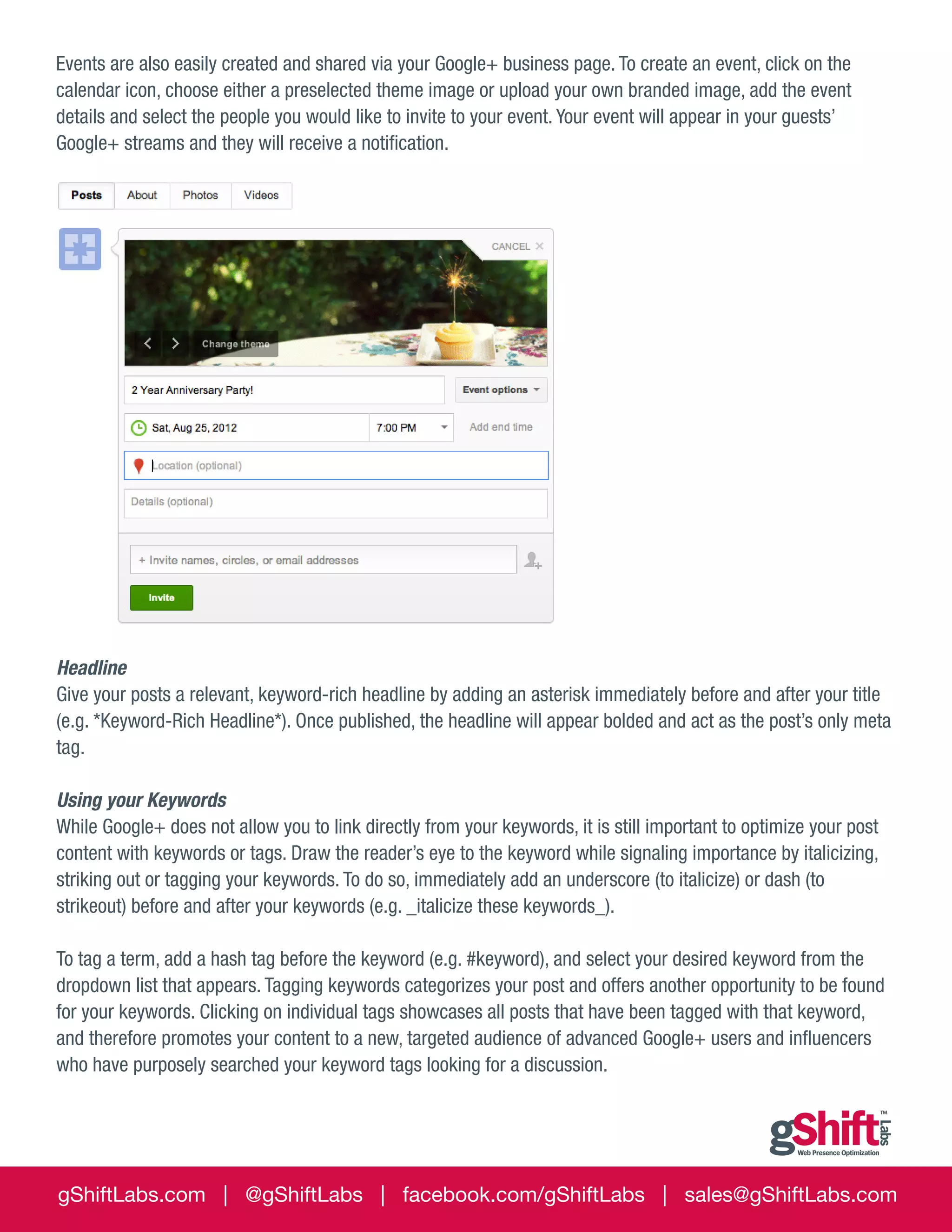 Events are also easily created and shared via your Google+ business page. To create an event, click on the
calendar icon, choose either a preselected theme image or upload your own branded image, add the event
details and select the people you would like to invite to your event. Your event will appear in your guests’
Google+ streams and they will receive a notification.

Headline
Give your posts a relevant, keyword-rich headline by adding an asterisk immediately before and after your title
(e.g. *Keyword-Rich Headline*). Once published, the headline will appear bolded and act as the post’s only meta
tag.
Using your Keywords
While Google+ does not allow you to link directly from your keywords, it is still important to optimize your post
content with keywords or tags. Draw the reader’s eye to the keyword while signaling importance by italicizing,
striking out or tagging your keywords. To do so, immediately add an underscore (to italicize) or dash (to
strikeout) before and after your keywords (e.g. _italicize these keywords_).
To tag a term, add a hash tag before the keyword (e.g. #keyword), and select your desired keyword from the
dropdown list that appears. Tagging keywords categorizes your post and offers another opportunity to be found
for your keywords. Clicking on individual tags showcases all posts that have been tagged with that keyword,
and therefore promotes your content to a new, targeted audience of advanced Google+ users and influencers
who have purposely searched your keyword tags looking for a discussion.

gShiftLabs.com | @gShiftLabs | facebook.com/gShiftLabs | sales@gShiftLabs.com

 