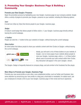 3. Promoting Your Google+ Business Page & Building a
Community
Promote your New Google+ Presence
Begin the promotion process by highlighting your new Google+ business page on your company website. Google
offers a variety of plugins to promote your Google+ presence on your website, including the following options:
Icon:
A small icon (32px by 32px) that directs people to your Google+ business page.
Badge:
A medium-sized badge that allows people to follow and/or +1 your Google+ business page directly without
leaving the current webpage.
+1 button:
People can click the +1 button to like your website on Google+ without leaving the current webpage.
Share button:
An inline button that allows people to share your website content with their Circles on Google+ without leaving
the current webpage.
Ideally, you will want a mix of these buttons on your website. A
Google+ icon on every page of your website allows people to
view your Google+ business page, while a +1 or Share button
allows users to promote your web content within their Circles.
Any interaction will appear in the user’s Google+ stream.
The Google+ Badge is frequently featured on company blogs, and acts similar to the Facebook Fan Box plugin.

More Ways to Promote your Google+ Business Page
Promote your new social profile on your other, more established profiles, such as Twitter and Facebook. Gain
some attention by announcing your new profile in a blog post, email blast or newsletter. For added reach, ask
your employees to include a link to your new Google+ business page in their email and forum signatures.

gShiftLabs.com | @gShiftLabs | facebook.com/gShiftLabs | sales@gShiftLabs.com

 