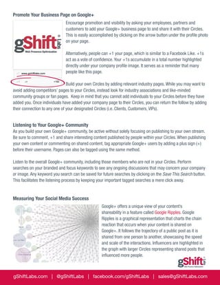 Promote Your Business Page on Google+
Encourage promotion and visibility by asking your employees, partners and
customers to add your Google+ business page to and share it with their Circles.
This is easily accomplished by clicking on the arrow button under the profile photo
on your page.
Alternatively, people can +1 your page, which is similar to a Facebook Like. +1s
act as a vote of confidence. Your +1s accumulate in a total number highlighted
directly under your company profile image. It serves as a reminder that many
people like this page.
Build your own Circles by adding relevant industry pages. While you may want to
avoid adding competitors’ pages to your Circles, instead look for industry associations and like-minded
community groups or fan pages. Keep in mind that you cannot add individuals to your Circles before they have
added you. Once individuals have added your company page to their Circles, you can return the follow by adding
their connection to any one of your designated Circles (i.e. Clients, Customers, VIPs).

Listening to Your Google+ Community
As you build your own Google+ community, be active without solely focusing on publishing to your own stream.
Be sure to comment, +1 and share interesting content published by people within your Circles. When publishing
your own content or commenting on shared content, tag appropriate Google+ users by adding a plus sign (+)
before their username. Pages can also be tagged using the same method.
Listen to the overall Google+ community, including those members who are not in your Circles. Perform
searches on your branded and focus keywords to see any ongoing discussions that may concern your company
or image. Any keyword you search can be saved for future searches by clicking on the Save This Search button.
This facilitates the listening process by keeping your important tagged searches a mere click away.

Measuring Your Social Media Success
Google+ offers a unique view of your content’s
shareability in a feature called Google Ripples. Google
Ripples is a graphical representation that charts the chain
reaction that occurs when your content is shared on
Google+. It follows the trajectory of a public post as it is
shared from one person to another, showcasing the speed
and scale of the interactions. Influencers are highlighted in
the graph with larger Circles representing shared posts that
influenced more people.

gShiftLabs.com | @gShiftLabs | facebook.com/gShiftLabs | sales@gShiftLabs.com

 