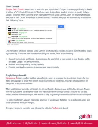 Direct Connect
Google+ Direct Connect allows users to search for your organization’s Google+ business page directly in Google
by adding a “+” in front of their search. This feature was designed as a shortcut for users to quickly find your
Google+ presence. When searching for an organization through Direct Connect, users will be prompted to add
your page to their Circles. If they have “automatic connect” enabled, your page will automatically be added into
their “Following” circle.

Like many other advanced features, Direct Connect is not yet widely available. Google is currently adding pages
algorithmically. To improve your chances of enabling this feature, focus on the following:
•	 Connect your website and Google+ business page. Be sure to link to your website in your Google+ profile,
and add a Google+ link on your website.
•	 Maintain an active profile by posting regularly.
•	 Promote your Google+ presence to increase your page popularity.

Google Hangouts on Air
Hangouts on Air is an excellent tool that allows Google+ users to broadcast live to unlimited viewers for free.
It also allows people to share their screen, share documents and collaborate, making it an easy solution for
companies to reach their audience.
When broadcasting, your video will stream live on your Google+ business page and YouTube account. Anyone
with the YouTube URL can therefore watch your video live without having a Google+ account. You can also
embed your live video streaming on your website or blog by grabbing the embed code from inside the Hangout.
For added functionality, you can incorporate a number of Google Apps that allow you to collaborate, draw and
share with others during the Hangout.
Once your Hangout is complete, your video can be edited on YouTube and shared.

gShiftLabs.com | @gShiftLabs | facebook.com/gShiftLabs | sales@gShiftLabs.com

 