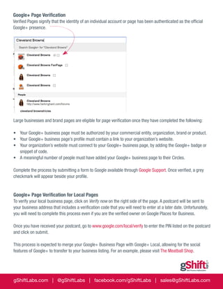 Google+ Page Verification
Verified Pages signify that the identity of an individual account or page has been authenticated as the official
Google+ presence.

Large businesses and brand pages are eligible for page verification once they have completed the following:
•	 Your Google+ business page must be authorized by your commercial entity, organization, brand or product.
•	 Your Google+ business page’s profile must contain a link to your organization’s website.
•	 Your organization’s website must connect to your Google+ business page, by adding the Google+ badge or
snippet of code.
•	 A meaningful number of people must have added your Google+ business page to their Circles.
Complete the process by submitting a form to Google available through Google Support. Once verified, a grey
checkmark will appear beside your profile.

Google+ Page Verification for Local Pages
To verify your local business page, click on Verify now on the right side of the page. A postcard will be sent to
your business address that includes a verification code that you will need to enter at a later date. Unfortunately,
you will need to complete this process even if you are the verified owner on Google Places for Business.
Once you have received your postcard, go to www.google.com/local/verify to enter the PIN listed on the postcard
and click on submit.
This process is expected to merge your Google+ Business Page with Google+ Local, allowing for the social
features of Google+ to transfer to your business listing. For an example, please visit The Meatball Shop.

gShiftLabs.com | @gShiftLabs | facebook.com/gShiftLabs | sales@gShiftLabs.com

 