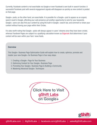 Currently, Facebook content is not searchable via Google or even Facebook’s own built-in search function. A
successful Facebook post with several engagement signals will disappear as quickly as new content is posted
on that page.
Google+ posts, on the other hand, are searchable. It is possible for a Google+ post to appear as an organic
search result in Google, affording your web presence yet another opportunity to rank for your keywords.
Google+ users can also find your content by using the built-in Google+ search bar, and comment or share your
content without having your page within their Circles.
It is also worth noting that Google+ posts will always appear in users’ streams once they have been circled,
whereas Facebook Pages are subject to a qualifying calculation known as Edgerank that determines if your
content will be seen within your fans’ news feeds.

Overview
This Google+ Business Page Optimization Guide will explain how to create, optimize, promote and
master your new Google+ for Business Page in four easy steps:

	
	

1. Creating a Google+ Page for Your Business
2. Optimizing Content for Your Google+ Business Page
3. Promoting Your Google+ Business Page & Building a Community
4. Mastering Advanced Google+ Techniques

Click Here to Visit
gShift Labs
on Google+

gShiftLabs.com | @gShiftLabs | facebook.com/gShiftLabs | sales@gShiftLabs.com

 
