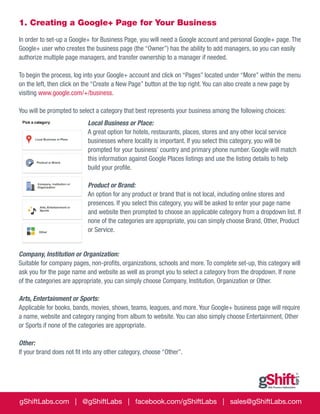 1. Creating a Google+ Page for Your Business
In order to set-up a Google+ for Business Page, you will need a Google account and personal Google+ page. The
Google+ user who creates the business page (the “Owner”) has the ability to add managers, so you can easily
authorize multiple page managers, and transfer ownership to a manager if needed.
To begin the process, log into your Google+ account and click on “Pages” located under “More” within the menu
on the left, then click on the “Create a New Page” button at the top right. You can also create a new page by
visiting www.google.com/+/business.
You will be prompted to select a category that best represents your business among the following choices:
Local Business or Place:
A great option for hotels, restaurants, places, stores and any other local service
businesses where locality is important. If you select this category, you will be
prompted for your business’ country and primary phone number. Google will match
this information against Google Places listings and use the listing details to help
build your profile.
Product or Brand:
An option for any product or brand that is not local, including online stores and
presences. If you select this category, you will be asked to enter your page name
and website then prompted to choose an applicable category from a dropdown list. If
none of the categories are appropriate, you can simply choose Brand, Other, Product
or Service.
Company, Institution or Organization:
Suitable for company pages, non-profits, organizations, schools and more. To complete set-up, this category will
ask you for the page name and website as well as prompt you to select a category from the dropdown. If none
of the categories are appropriate, you can simply choose Company, Institution, Organization or Other.
Arts, Entertainment or Sports: 	
Applicable for books, bands, movies, shows, teams, leagues, and more. Your Google+ business page will require
a name, website and category ranging from album to website. You can also simply choose Entertainment, Other
or Sports if none of the categories are appropriate.
Other:
If your brand does not fit into any other category, choose “Other”.

gShiftLabs.com | @gShiftLabs | facebook.com/gShiftLabs | sales@gShiftLabs.com

 