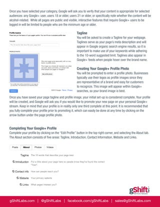 Once you have selected your category, Google will ask you to verify that your content is appropriate for selected
audiences: any Google+ user, users 18 or older, users 21 or older, or specifically note whether the content will be
alcohol-related. While all pages are public and visible, interactive features that require Google+ users to be
logged in will be limited to people who are the minimum age or older.

Tagline
You will be asked to create a Tagline for your webpage.
Taglines serve as your page’s meta description and will
appear in Google organic search engine results, so it is
important to make use of your keywords while adhering
to the 10-word suggested limit. Taglines also appear in
Google+ feeds when people hover over the brand name.

Creating Your Google+ Profile Photo
You will be prompted to enter a profile photo. Businesses
typically use their logos as profile images since they
are representative of a brand and easy for customers
to recognize. This image will appear within Google+
searches, so your brand image is best.
Once you have saved your page tagline and profile image, your initial set-up is considered complete. Your profile
will be created, and Google will ask you if you would like to promote your new page on your personal Google+
stream. Keep in mind that your profile is in reality only one third complete at this point. It is recommended that
you fully complete your profile prior to promoting it, which can easily be done at any time by clicking on the
arrow button under the page profile photo.

Completing Your Google+ Profile
Complete your profile by clicking on the “Edit Profile” button in the top right corner, and selecting the About tab.
The About section consists of five areas: Tagline, Introduction, Contact Information, Website and Links.

gShiftLabs.com | @gShiftLabs | facebook.com/gShiftLabs | sales@gShiftLabs.com

 