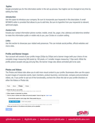 Tagline:
Google prompted you for this information earlier in the set-up process. Your tagline can be changed at any time by
editing this field.
Introduction:
Use this space to introduce your company. Be sure to incorporate your keywords in this description. A small
WYSIWYG editor is provided that allows to you to add links. Be sure to hyperlink from your keywords to relevant,
optimized pages.
Contact Info:
Include your contact information (phone number, mobile, email, fax, pager, chat, address) and determine whether
to make this information public or visible only to you, your Circles or a custom setting.
Links:
Use this section to showcase your related web presences. This can include social profiles, official websites and
micro-sites.

Profile and Banner Images
Your account will consist of your profile image (250px by 250px) and a banner image (with your choice of one
complete image measuring 940 pixels by 180 pixels, or 5 smaller images measuring 110px each). While the
profile picture accepts only jpg and png files, the banner image also allows animated gifs to be used.

Photos and Videos
The Photos and Videos tabs allow you to add more visual content to your profile. Businesses often use this space
to post images of corporate events, team members, product launches, commercials, company and promotional
videos, etc. If you prefer to opt out of this functionality, uncheck the Show this tab on your profile checkbox on
either the Videos or Photos tab.

gShiftLabs.com | @gShiftLabs | facebook.com/gShiftLabs | sales@gShiftLabs.com

 