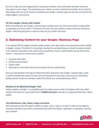 Be sure to make use of the tagging feature to tag team members, brand enthusiasts and other influencers
who appear in your images. This personalizes your content, as well as extends the promotion of your brand to
other people who may not be directly connected to your Google+ business page, but who are connected to the
people tagged in your pictures.

Fill Your Google+ Stream with Content
Before promoting your new Google+ business page to outside users, you will want to avoid an empty profile
by populating your stream with 5-10 keyword-rich posts. Give your audience a taste of what you will post on
Google+ while also giving them a reason to return to your profile in the future.

2. Optimizing Content for your Google+ Business Page
In an ongoing effort by Google to promote quality content, spam-type posts can be penalized and lose visibility
in Google+ streams. Therefore it is increasingly important to avoid spamming your stream by paying attention
to the relevance and quality of the content you are publishing. To do so, decide exactly how you will use this
medium - what kinds of content will you publish?
•	
•	
•	
•	

Corporate information
Contest announcements
Coupon codes
Blog posts on niche-topics that do not necessarily fit your corporate blog

Once you have decided on the type of content that will be featured on your Google+ business page, create
a content schedule that outlines the topic and focus keywords of each post to ensure you are consistently
posting relevant, timely and shareable content that reflects your overall optimization efforts.

Anatomy of An Optimized Google+ Post
Posting updates on Google+ is a straightforward and simple process similar to Facebook, with a few added
features. Each post has a user-tested limit of 100,000 characters, likening it to a blog post rather than a status
update.

Post Attachments: Links, Videos, Images and Events
With each post you have the option to attach an image, a link, a video or an event. A video can be added by
recording it directly to your stream, browsing YouTube within the Google+ application, or uploading a clip from
your computer.

gShiftLabs.com | @gShiftLabs | facebook.com/gShiftLabs | sales@gShiftLabs.com

 