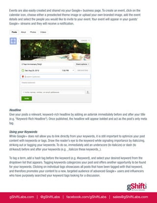 Events are also easily created and shared via your Google+ business page. To create an event, click on the
calendar icon, choose either a preselected theme image or upload your own branded image, add the event
details and select the people you would like to invite to your event. Your event will appear in your guests’
Google+ streams and they will receive a notification.

Headline
Give your posts a relevant, keyword-rich headline by adding an asterisk immediately before and after your title
(e.g. *Keyword-Rich Headline*). Once published, the headline will appear bolded and act as the post’s only meta
tag.
Using your Keywords
While Google+ does not allow you to link directly from your keywords, it is still important to optimize your post
content with keywords or tags. Draw the reader’s eye to the keyword while signaling importance by italicizing,
striking out or tagging your keywords. To do so, immediately add an underscore (to italicize) or dash (to
strikeout) before and after your keywords (e.g. _italicize these keywords_).
To tag a term, add a hash tag before the keyword (e.g. #keyword), and select your desired keyword from the
dropdown list that appears. Tagging keywords categorizes your post and offers another opportunity to be found
for your keywords. Clicking on individual tags showcases all posts that have been tagged with that keyword,
and therefore promotes your content to a new, targeted audience of advanced Google+ users and influencers
who have purposely searched your keyword tags looking for a discussion.

gShiftLabs.com | @gShiftLabs | facebook.com/gShiftLabs | sales@gShiftLabs.com

 