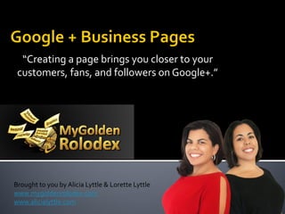 “Creating a page brings you closer to your
 customers, fans, and followers on Google+.”




Brought to you by Alicia Lyttle & Lorette Lyttle
www.mygoldenrolodex.com
www.alicialyttle.com
 