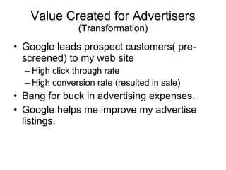 Value Created for Advertisers (Transformation) Google leads prospect customers( pre-screened) to my web site High click through rate High conversion rate (resulted in sale) Bang for buck in advertising expenses. Google helps me improve my advertise listings.  